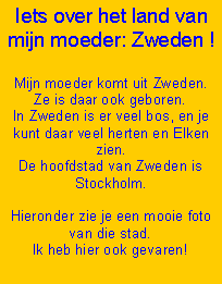 Text Box: Iets over het land van mijn moeder: Zweden !
Mijn moeder komt uit Zweden. Ze is daar ook geboren.
In Zweden is er veel bos, en je kunt daar veel herten en Elken zien.
De hoofdstad van Zweden is Stockholm.
Hieronder zie je een mooie foto van die stad.
Ik heb hier ook gevaren!