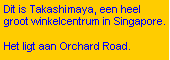Text Box: Dit is Takashimaya, een heel groot winkelcentrum in Singapore.
Het ligt aan Orchard Road.